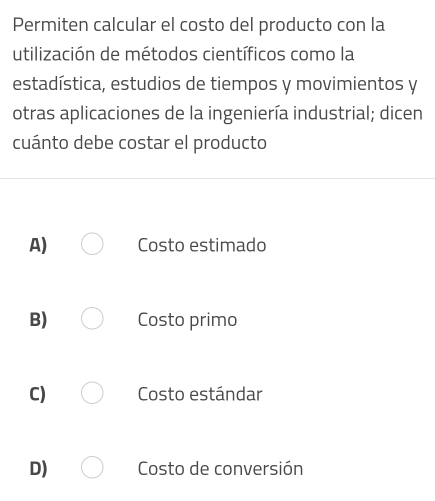 Permiten calcular el costo del producto con la
utilización de métodos científicos como la
estadística, estudios de tiempos y movimientos y
otras aplicaciones de la ingeniería industrial; dicen
cuánto debe costar el producto
A) Costo estimado
B) Costo primo
C) Costo estándar
D) Costo de conversión