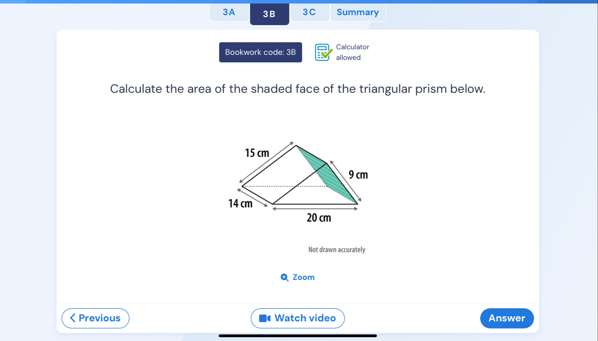 3A 3B 3C Summary 
Calculator 
Bookwork code: 3B 
allowed 
Calculate the area of the shaded face of the triangular prism below. 
Not drawn accurately 
Q Zoom 
< Previous Watch video Answer