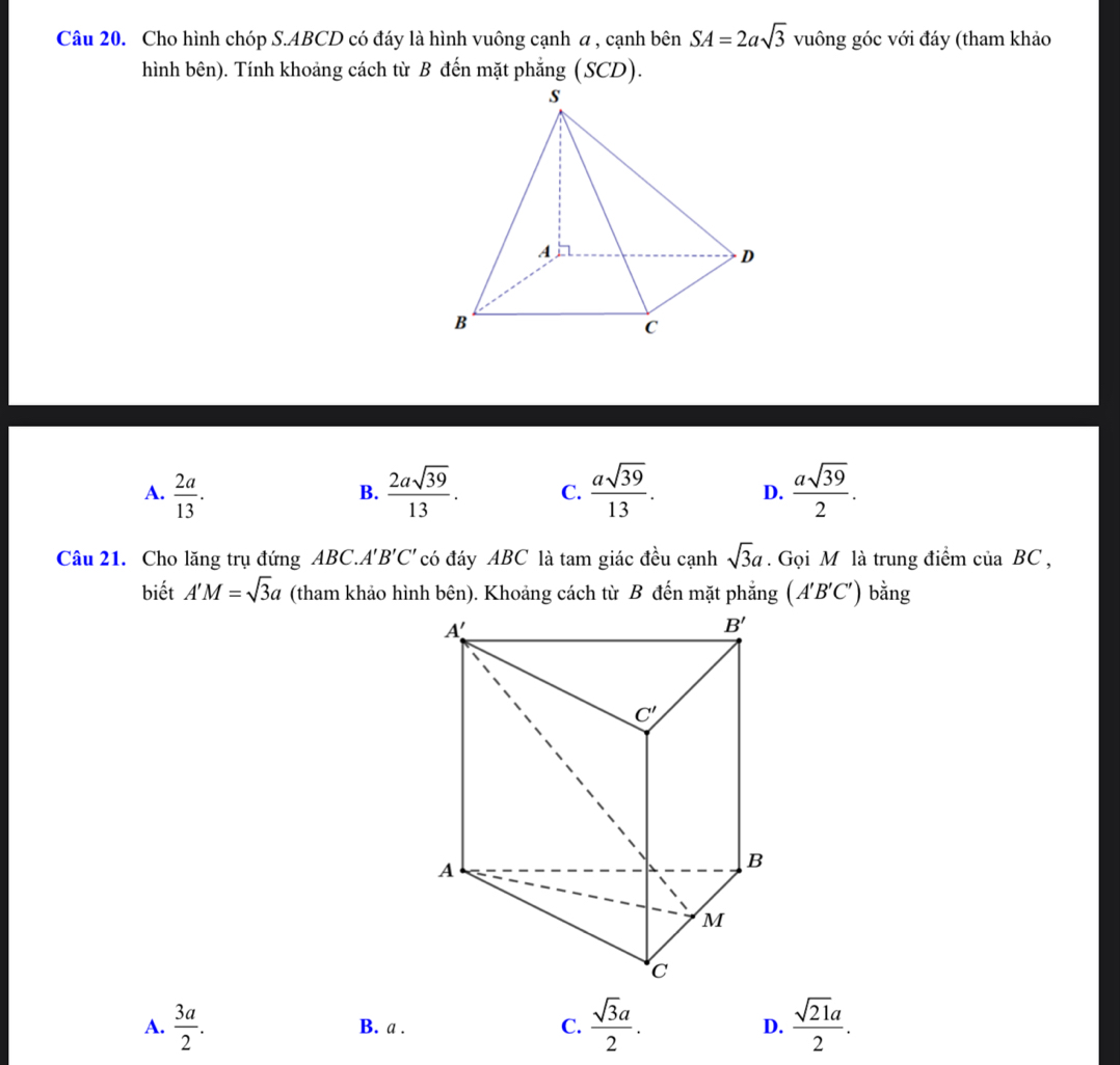 Cho hình chóp S.ABCD có đáy là hình vuông cạnh a , cạnh bên SA=2asqrt(3) vuông góc với đáy (tham khảo
hình bên). Tính khoảng cách từ B đến mặt phẳng (SCD).
A.  2a/13 .  2asqrt(39)/13 . C.  asqrt(39)/13 . D.  asqrt(39)/2 .
B.
Câu 21. Cho lăng trụ đứng ABC.. A'B'C' có đáy ABC là tam giác đều cạnh sqrt(3)a. Gọi M là trung điểm của BC ,
biết A'M=sqrt(3)a (tham khảo hình bên). Khoảng cách từ B đến mặt phẳng (A'B'C') bằng
A.  3a/2 . B. a . C.  sqrt(3)a/2 . D.  sqrt(21)a/2 .