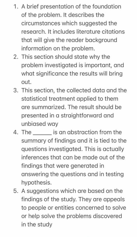 A brief presentation of the foundation 
of the problem. It describes the 
circumstances which suggested the 
research. It includes literature citations 
that will give the reader background 
information on the problem. 
2. This section should state why the 
problem investigated is important, and 
what significance the results will bring 
out. 
3. This section, the collected data and the 
statistical treatment applied to them 
are summarized. The result should be 
presented in a straightforward and 
unbiased way 
4. The _is an abstraction from the 
summary of findings and it is tied to the 
questions investigated. This is actually 
inferences that can be made out of the 
findings that were generated in 
answering the questions and in testing 
hypothesis. 
5. A suggestions which are based on the 
findings of the study. They are appeals 
to people or entities concerned to solve 
or help solve the problems discovered 
in the study