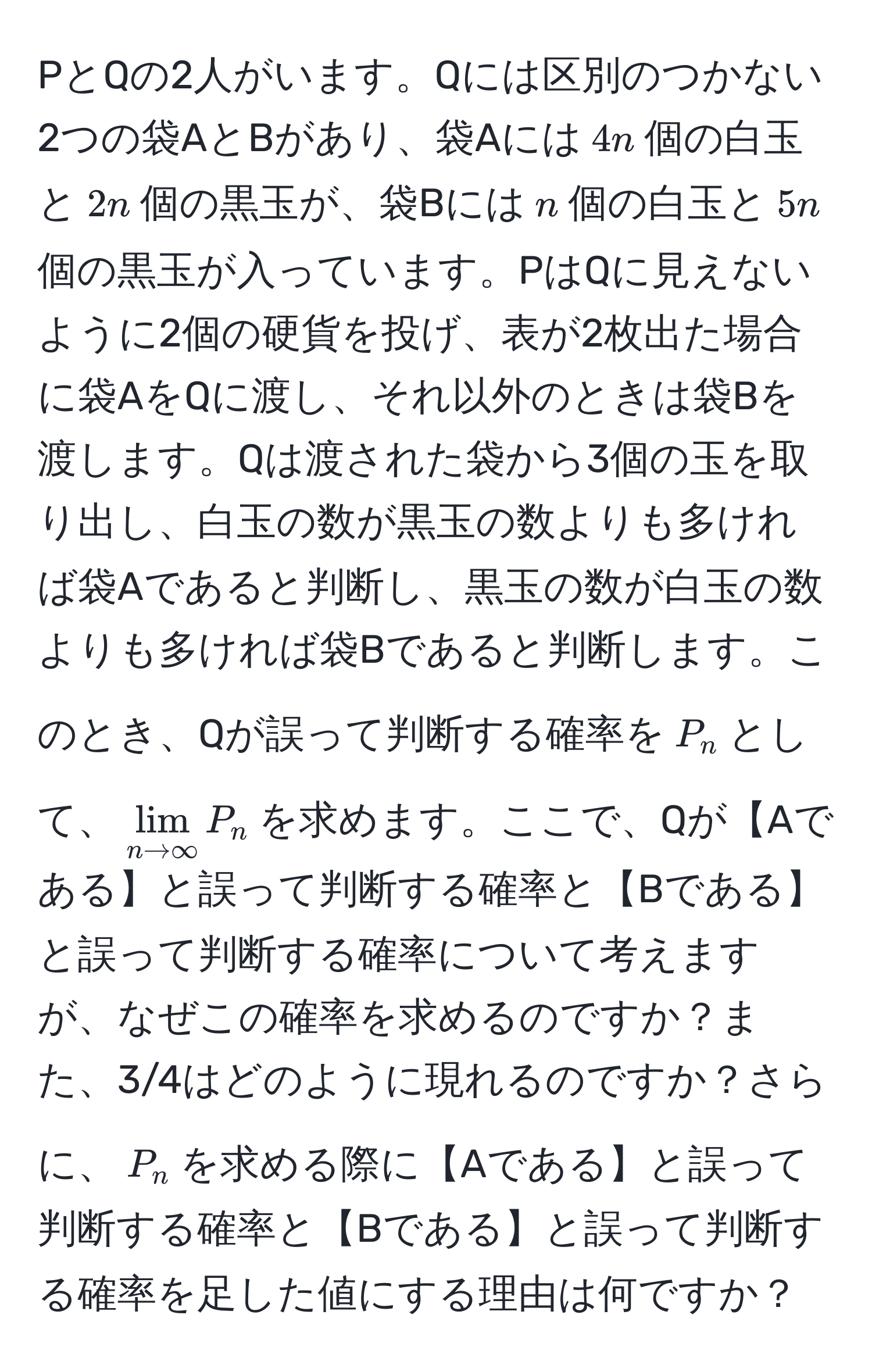 PとQの2人がいます。Qには区別のつかない2つの袋AとBがあり、袋Aには$4n$個の白玉と$2n$個の黒玉が、袋Bには$n$個の白玉と$5n$個の黒玉が入っています。PはQに見えないように2個の硬貨を投げ、表が2枚出た場合に袋AをQに渡し、それ以外のときは袋Bを渡します。Qは渡された袋から3個の玉を取り出し、白玉の数が黒玉の数よりも多ければ袋Aであると判断し、黒玉の数が白玉の数よりも多ければ袋Bであると判断します。このとき、Qが誤って判断する確率を$P_n$として、$lim_n to ∈fty P_n$を求めます。ここで、Qが【Aである】と誤って判断する確率と【Bである】と誤って判断する確率について考えますが、なぜこの確率を求めるのですか？また、3/4はどのように現れるのですか？さらに、$P_n$を求める際に【Aである】と誤って判断する確率と【Bである】と誤って判断する確率を足した値にする理由は何ですか？