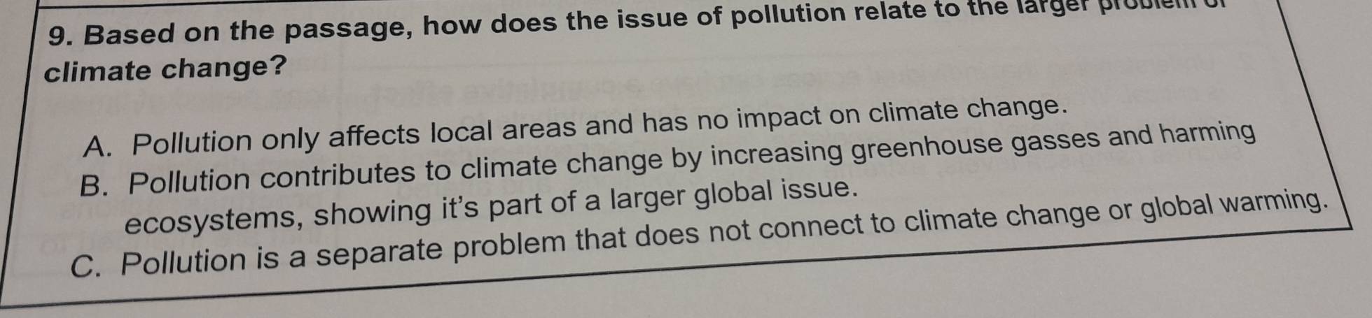 Based on the passage, how does the issue of pollution relate to the larger probie
climate change?
A. Pollution only affects local areas and has no impact on climate change.
B. Pollution contributes to climate change by increasing greenhouse gasses and harming
ecosystems, showing it's part of a larger global issue.
C. Pollution is a separate problem that does not connect to climate change or global warming.