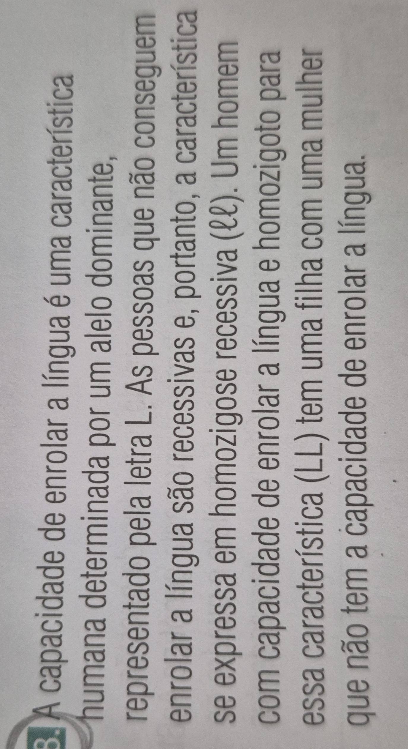 A capacidade de enrolar a língua é uma característica 
humana determinada por um alelo dominante, 
representado pela letra L. As pessoas que não conseguem 
enrolar a língua são recessivas e, portanto, a característica 
se expressa em homozigose recessiva (ℓℓ). Um homem 
com capacidade de enrolar a língua e homozigoto para 
essa característica (LL) tem uma filha com uma mulher 
que não tem a capacidade de enrolar a língua.