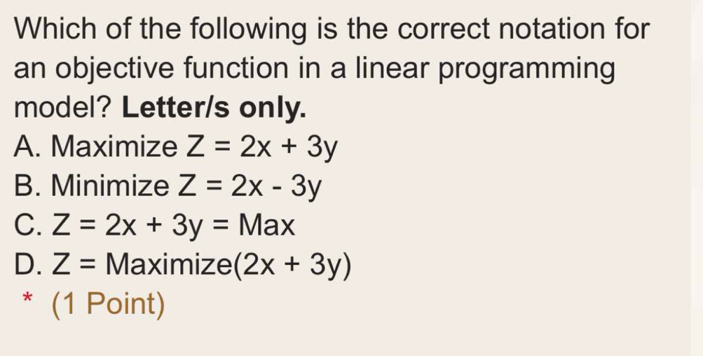 Which of the following is the correct notation for
an objective function in a linear programming
model? Letter/s only.
A. Maximize Z=2x+3y
B. Minimize Z=2x-3y
C. Z=2x+3y= Max
D. Z= Maximize (2x+3y)
* (1 Point)