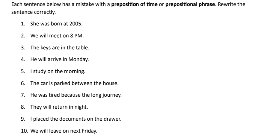 Each sentence below has a mistake with a preposition of time or prepositional phrase. Rewrite the 
sentence correctly. 
1. She was born at 2005. 
2. We will meet on 8 PM. 
3. The keys are in the table. 
4. He will arrive in Monday. 
5. I study on the morning. 
6. The car is parked between the house. 
7. He was tired because the long journey. 
8. They will return in night. 
9. I placed the documents on the drawer. 
10. We will leave on next Friday.