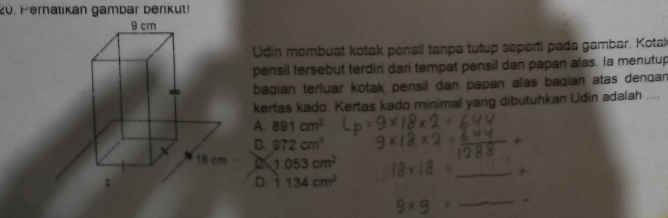 Pernatikan gambar berikut!
Udin membuat kotak pensil tanpa tutup seperti pada gambar. Kotak
pensil tersebut terdiri dari tempat pensil dan papan alas. Ia menutup
bagian terluar kotak pensil dan papan alas bagian atas dengan
kertas kado. Kertas kado minimal yang dibutuhkan Udin adalah ....
A. 891cm^2
B. 972cm^2
C 1.053cm^2
D. 1.134cm^2