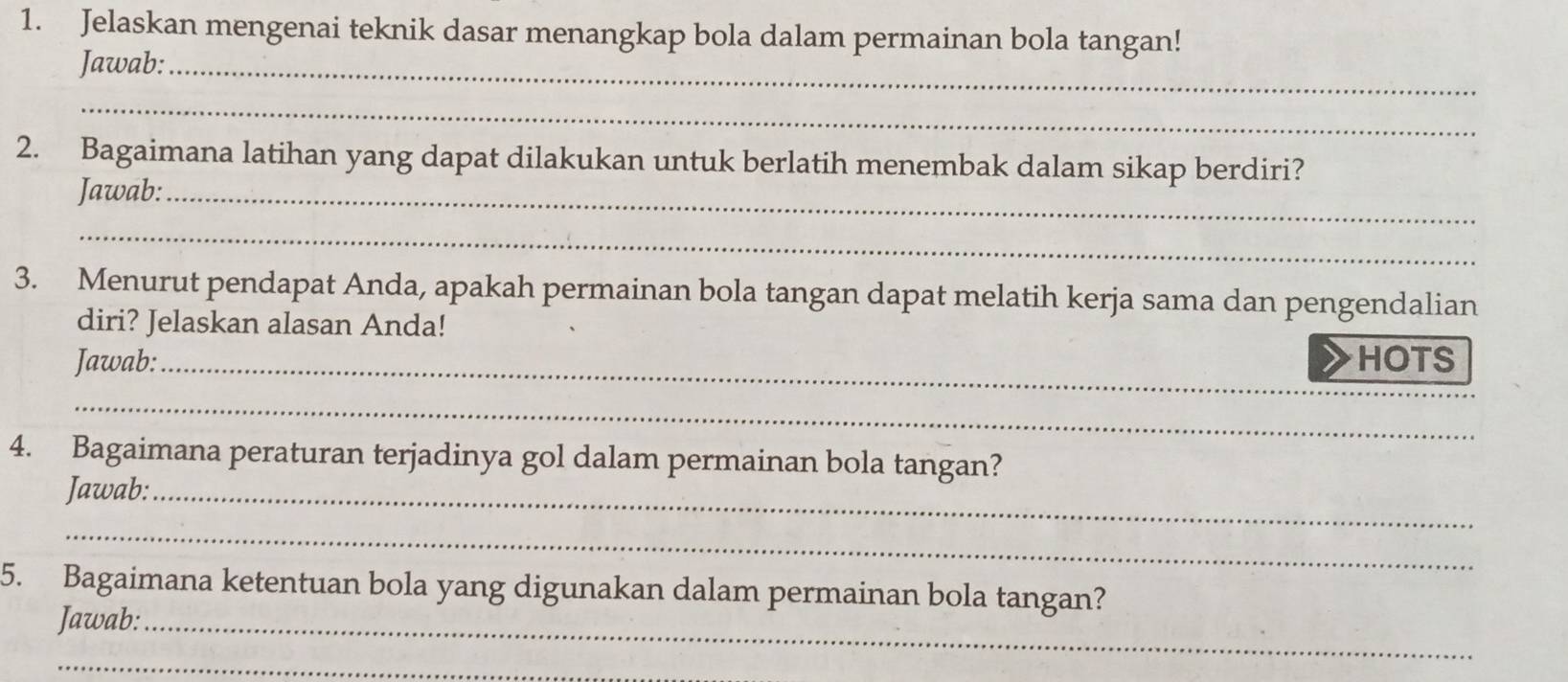 Jelaskan mengenai teknik dasar menangkap bola dalam permainan bola tangan! 
Jawab:_ 
_ 
2. Bagaimana latihan yang dapat dilakukan untuk berlatih menembak dalam sikap berdiri? 
Jawab:_ 
_ 
3. Menurut pendapat Anda, apakah permainan bola tangan dapat melatih kerja sama dan pengendalian 
diri? Jelaskan alasan Anda! 
Jawab:_ HOTS 
_ 
4. Bagaimana peraturan terjadinya gol dalam permainan bola tangan? 
Jawab:_ 
_ 
5. Bagaimana ketentuan bola yang digunakan dalam permainan bola tangan? 
Jawab:_ 
_