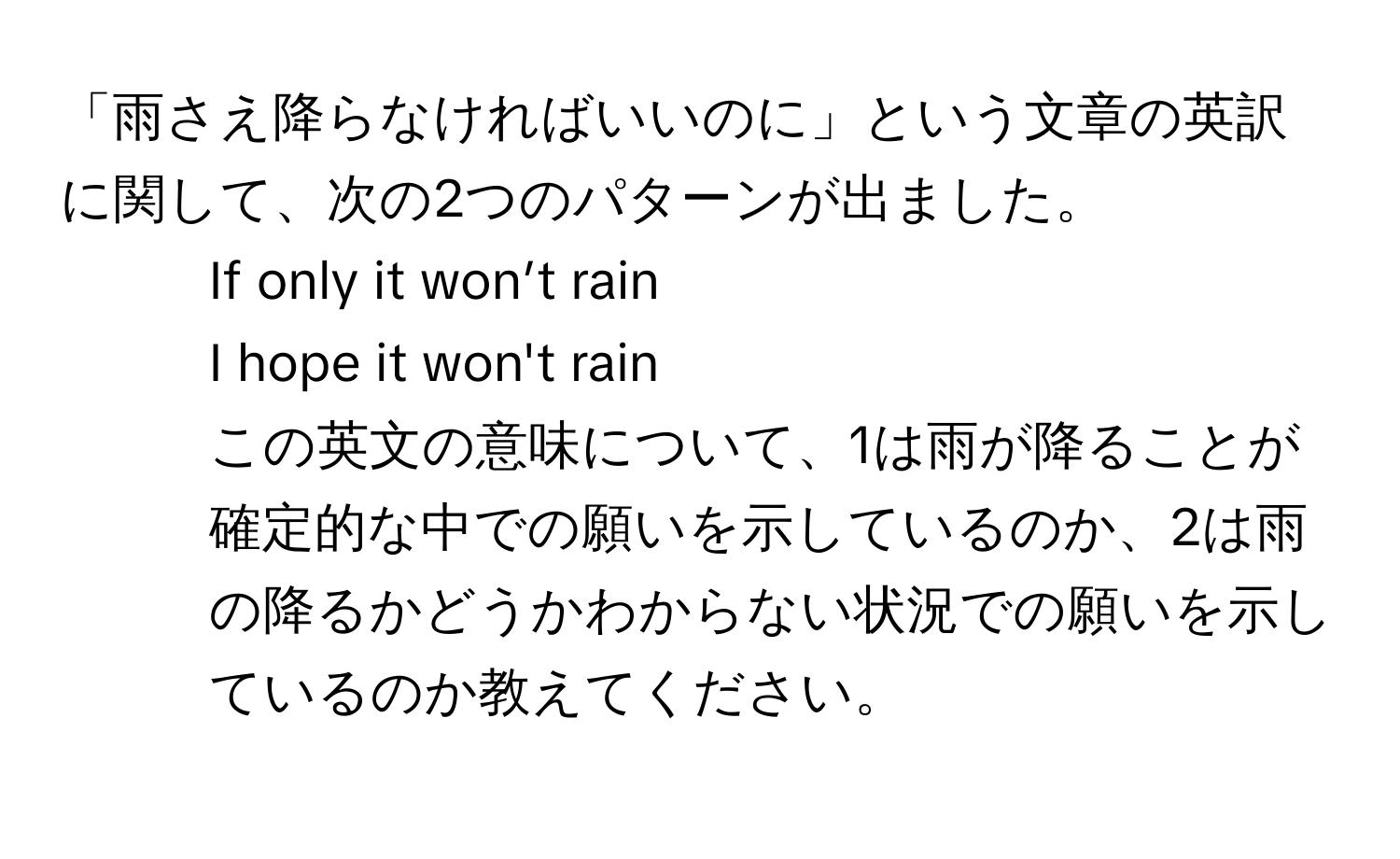 「雨さえ降らなければいいのに」という文章の英訳に関して、次の2つのパターンが出ました。  
1. If only it won’t rain  
2. I hope it won't rain  
この英文の意味について、1は雨が降ることが確定的な中での願いを示しているのか、2は雨の降るかどうかわからない状況での願いを示しているのか教えてください。