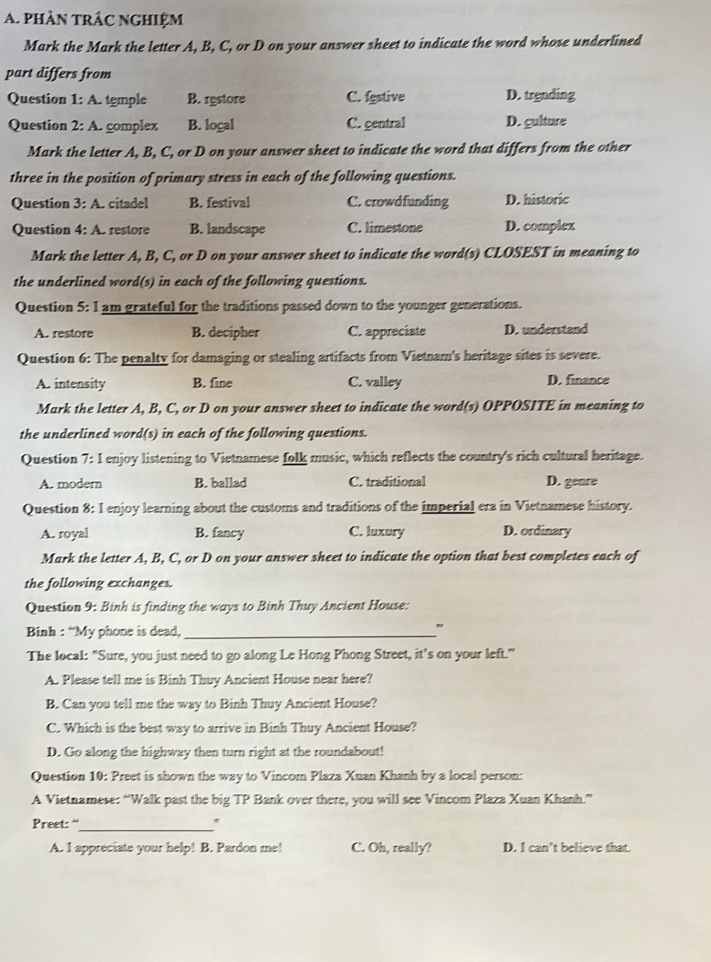 phần trÁc nghiệm
Mark the Mark the letter A, B, C, or D on your answer sheet to indicate the word whose underlined
part differs from
Question 1: A. temple B. restore C. festive D. trending
Question 2:A. complex B. logal C. gentral D. gulture
Mark the letter A, B, C, or D on your answer sheet to indicate the word that differs from the other
three in the position of primary stress in each of the following questions.
Question 3: A. citadel B. festival C. crowdfunding D. historic
Question 4:A restore B. landscape C. limestone D. complex
Mark the letter A, B, C, or D on your answer sheet to indicate the word(s) CLOSEST in meaning to
the underlined word(s) in each of the following questions.
Question 5: I am grateful for the traditions passed down to the younger generations.
A. restore B. decipher C. appreciate D. understand
Question 6: The penalty for damaging or stealing artifacts from Vietnam's heritage sites is severe.
A. intensity B. fine C. valley D. finance
Mark the letter A, B, C, or D on your answer sheet to indicate the word(s) OPPOSITE in meaning to
the underlined word(s) in each of the following questions.
Question 7: I enjoy listening to Vietnamese folk music, which reflects the country's rich cultural heritage.
A. modern B. ballad C. traditional D. genre
Question 8: I enjoy learning about the customs and traditions of the imperial era in Vietnamese history.
A. royal B. fancy C. luxury D. ordinary
Mark the letter A, B, C, or D on your answer sheet to indicate the option that best completes each of
the following exchanges.
Question 9: Binh is finding the ways to Binh Thuy Ancient House:
Binh : “My phone is dead,_
”
The local: "Sure, you just need to go along Le Hong Phong Street, it’s on your left.”
A. Please tell me is Binh Thuy Ancient House near here?
B. Can you tell me the way to Binh Thuy Ancient House?
C. Which is the best way to arrive in Binh Thuy Ancient House?
D. Go along the highway then turn right at the roundabout!
Question 10: Preet is shown the way to Vincom Plaza Xuan Khanh by a local person:
A Vietnamese: “Walk past the big TP Bank over there, you will see Vincom Plaza Xuan Khanh.”
Preet: “_ *
A. I appreciate your help! B. Pardon me! C. Oh, really? D. I can’t believe that.