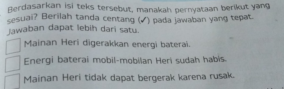 Berdasarkan isi teks tersebut, manakah pernyataan berikut yang
sesuai? Berilah tanda centang (✓) pada jawaban yang tepat.
Jawaban dapat lebih dari satu.
Mainan Heri digerakkan energi baterai.
Energi baterai mobil-mobilan Heri sudah habis.
Mainan Heri tidak dapat bergerak karena rusak.