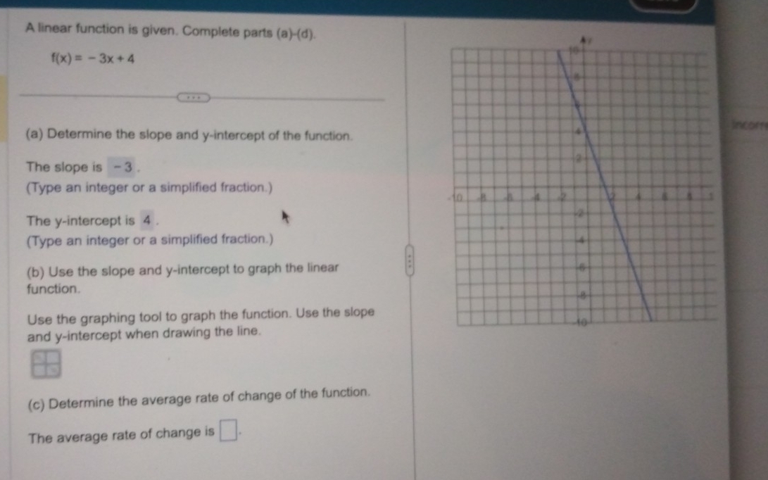 A linear function is given. Complete parts (a) (d)
f(x)=-3x+4
(a) Determine the slope and y-intercept of the function. 
Incor 
The slope is - 3. 
(Type an integer or a simplified fraction.) 
The y-intercept is 4. 
(Type an integer or a simplified fraction.) 
(b) Use the slope and y-intercept to graph the linear 
function. 
Use the graphing tool to graph the function. Use the slope 
and y-intercept when drawing the line. 
(c) Determine the average rate of change of the function. 
The average rate of change is □.