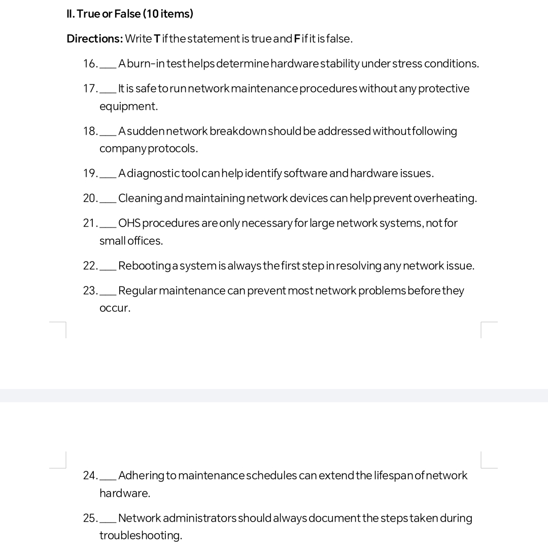 True or False (10 items) 
Directions: Write T if the statement is true and F if it is false. 
16._ A burn-in test helps determine hardware stability under stress conditions. 
17._ It is safe to run network maintenance procedures without any protective 
equipment. 
18. _A sudden network breakdown should be addressed without following 
company protocols. 
19._ A diagnostic tool can help identify software and hardware issues. 
20. _Cleaning and maintaining network devices can help prevent overheating. 
21._ OHS procedures are only necessary for large network systems, not for 
small offices. 
22. _Rebooting a system is always the first step in resolving any network issue. 
23._ Regular maintenance can prevent most network problems before they 
occur. 
24. _Adhering to maintenance schedules can extend the lifespan of network 
hardware. 
25. _Network administrators should always document the steps taken during 
troubleshooting.