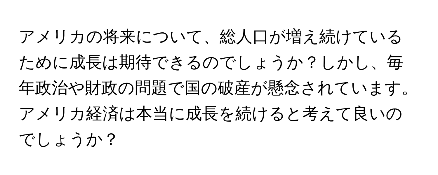 アメリカの将来について、総人口が増え続けているために成長は期待できるのでしょうか？しかし、毎年政治や財政の問題で国の破産が懸念されています。アメリカ経済は本当に成長を続けると考えて良いのでしょうか？