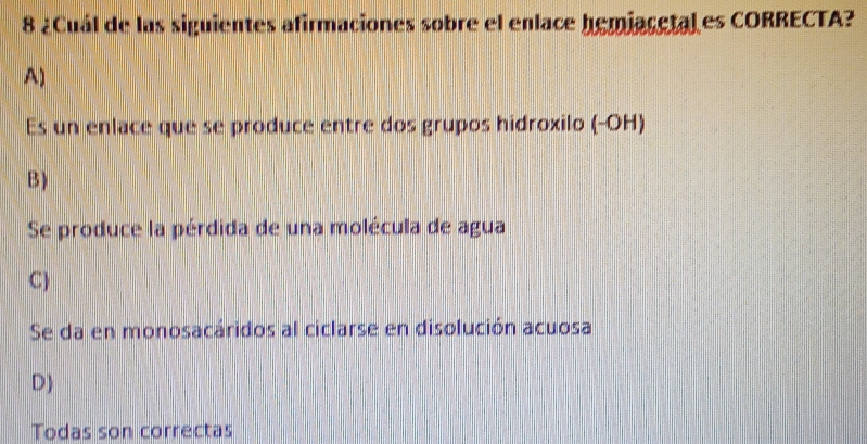 8 ¿Cuál de las siguientes afirmaciones sobre el enlace hemiacetal es CORRECTA?
A)
Es un enlace que se produce entre dos grupos hidroxilo (-OH)
B)
Se produce la pérdida de una molécula de agua
C)
Se da en monosacáridos al ciclarse en disolución acuosa
D)
Todas son correctas