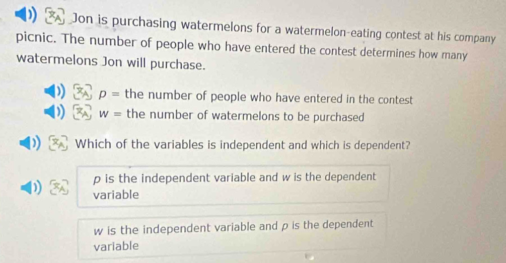 Jon is purchasing watermelons for a watermelon-eating contest at his company
picnic. The number of people who have entered the contest determines how many
watermelons Jon will purchase.
p= the number of people who have entered in the contest
w= the number of watermelons to be purchased
Which of the variables is independent and which is dependent?
p is the independent variable and w is the dependent
variable
w is the independent variable and p is the dependent
variable