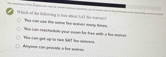 The movement of the progress bar may be uneven because questions can be worth more or less (including zero) depending on your answer.
Which of the following is true about SAT fee waivers?
You can use the same fee waiver many times.
You can reschedule your exam for free with a fee waiver.
You can get up to two SAT fee waivers.
Anyone can provide a fee waiver.