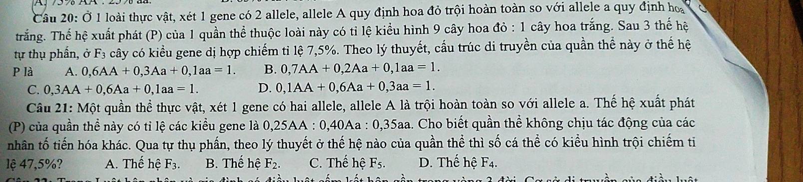 Ở 1 loài thực vật, xét 1 gene có 2 allele, allele A quy định hoa đỏ trội hoàn toàn so với allele a quy định hoa
trắng. Thế hệ xuất phát (P) của 1 quần thể thuộc loài này có tỉ lệ kiểu hình 9 cây hoa đỏ : 1 cây hoa trắng. Sau 3 thế hệ
tự thụ phần, ở F_3 cây có kiểu gene dị hợp chiếm tỉ lệ 7, 5%. Theo lý thuyết, cầu trúc di truyền của quần thể này ở thế hệ
P là A. 0,6AA+0, 3Aa+0, 1aa=1. B. 0, 7AA+0, 2Aa+0, 1aa=1.
C. 0, 3AA+0, 6Aa+0, 1aa=1. D. 0, 1AA+0, 6Aa+0, 3aa=1. 
Câu 21: Một quần thể thực vật, xét 1 gene có hai allele, allele A là trội hoàn toàn so với allele a. Thế hệ xuất phát
(P) của quần thể này có tỉ lệ các kiểu gene là 0,25AA : 0, 40Aa : 0, 35aa. Cho biết quần thể không chịu tác động của các
nhân tố tiến hóa khác. Qua tự thụ phần, theo lý thuyết ở thế hệ nào của quần thể thì số cá thể có kiểu hình trội chiếm ti
lệ 47,5%? A. Thế hệ F_3. B. Thế hệ F_2. C. Thế hệ F_5. D. Thế hệ F_4.