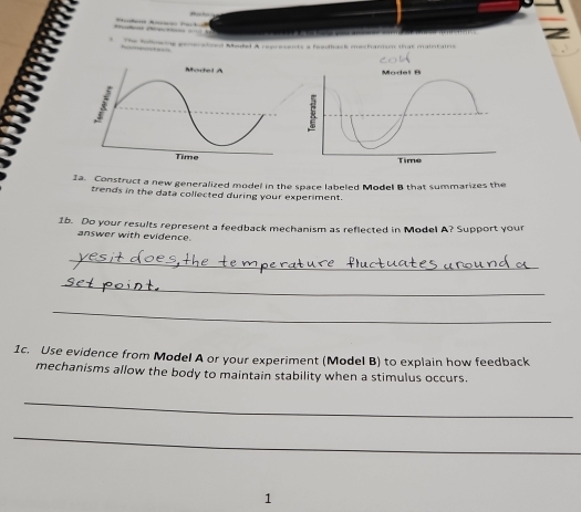 aed Model A renreients a feedick mechanmm that maintais 
Ia. Construct a new generalized model in the space labeled Model B that summarizes the 
trends in the data collected during your experiment. 
1b. Do your results represent a feedback mechanism as reflected in Model A? Support your 
answer with evidence. 
_ 
_ 
_ 
1c. Use evidence from Model A or your experiment (Model B) to explain how feedback 
mechanisms allow the body to maintain stability when a stimulus occurs. 
_ 
_ 
1