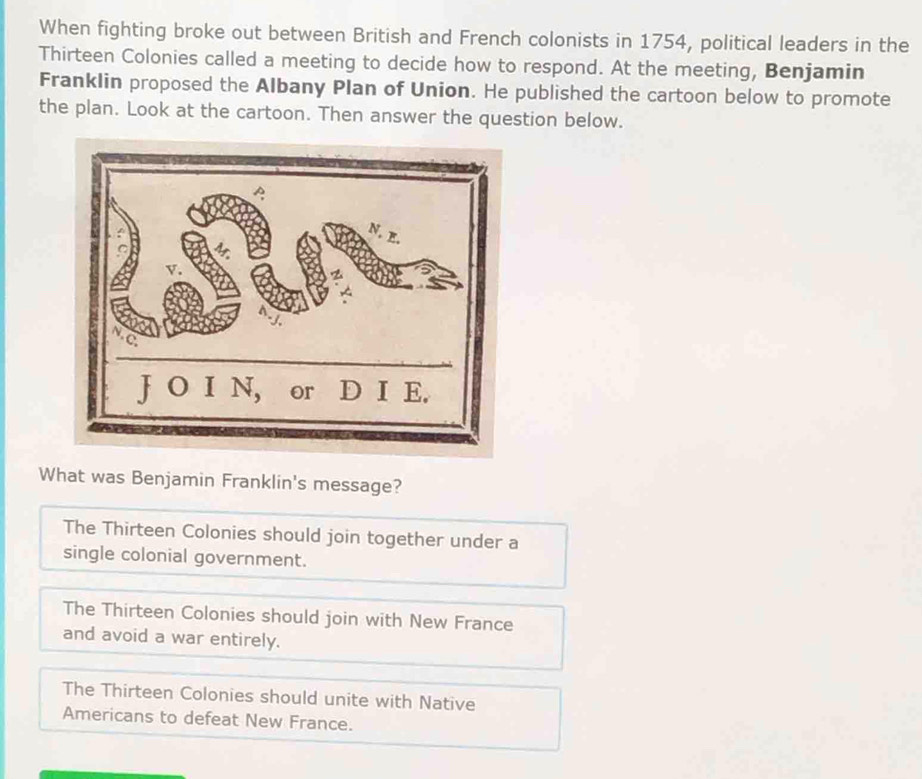 When fighting broke out between British and French colonists in 1754, political leaders in the
Thirteen Colonies called a meeting to decide how to respond. At the meeting, Benjamin
Franklin proposed the Albany Plan of Union. He published the cartoon below to promote
the plan. Look at the cartoon. Then answer the question below.
What was Benjamin Franklin's message?
The Thirteen Colonies should join together under a
single colonial government.
The Thirteen Colonies should join with New France
and avoid a war entirely.
The Thirteen Colonies should unite with Native
Americans to defeat New France.