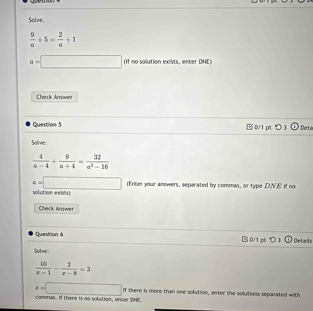 Solve.
 9/a +5= 2/a +1
a=□ (If no solution exists, enter DNE) 
Check Answer 
Question 5 □0/1 pt つ 3 Deta 
Solve:
 4/a-4 + 9/a+4 = 32/a^2-16 
a=□ (Enter your answers, separated by commas, or type DNE if no 
solution exists) 
Check Answer 
Question 6 
□ 0/1 pt つ 3 ⓘ Details 
Solve:
 10/x-1 - 2/x-8 =3
x=□ If there is more than one solution, enter the solutions separated with 
commas. If there is no solution, enter DNE.