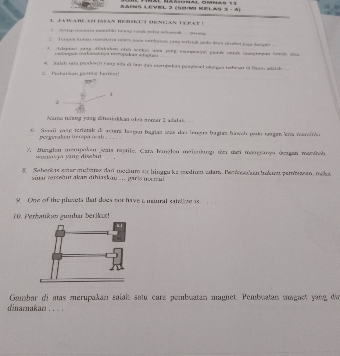 Àl píñãl ñasional omnas 13 
SAINS LEVEL 2 (SD/MI KELAS 3 - 4) 
I. JAWABLAH ISIAN BERIKUT DENGAN TEPAT ! 
1. Setiap manusia memiliki tulang rusuk palsu sebanyak … pasang 
2. Tempat keluar masuknya udara pada tumbuhan yang terletak pada daun disebut juga dengan …. 
3. Adaptasi yang dilakukan olch seekor unta yang mempunyai punuk untuk menyimpan lemak atau 
cadangan makanannya merupakan adaptasi … . 
4. Salah satu produsen yang ada di laut dan merupakan penghasil oksigen terbesar di Bumi adalah . 
5. Perhatikan gambar berikut! 
1 
2 
Nama tulang yang ditunjukkan oleh nomer 2 adalah… 
6. Sendi yang terletak di antara lengan bagian atas dan lengan bagian bawah pada tangan kita memiliki 
pergerakan berapa arah 
7. Bunglon merupakan jenis reptile. Cara bunglon melindungi diri dari mangsanya dengan merubah 
warnanya yang disebut . . . . 
8. Seberkas sinar melintas dari medium air hingga ke medium udara. Berdasarkan hukum pembiasan, maka 
sinar tersebut akan dibiaskan … garis normal 
9. One of the planets that does not have a natural satellite is. . . . . 
10. Perhatikan gambar berikut! 
Gambar di atas merupakan salah satu cara pembuatan magnet. Pembuatan magnet yang din 
dinamakan . . . .