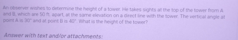 An observer wishes to determine the height of a tower. He takes sights at the top of the tower from A
and B, which are 50 ft. apart, at the same elevation on a direct line with the tower. The vertical angle at 
point A is 30° and at point B is 40° What is the height of the tower? 
Answer with text and/or attachments: