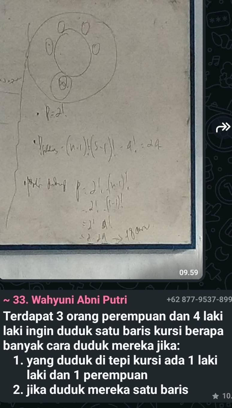 a
09.59
33. Wahyuni Abni Putri +62 877-9537-899
Terdapat 3 orang perempuan dan 4 laki 
laki ingin duduk satu baris kursi berapa 
banyak cara duduk mereka jika: 
1. yang duduk di tepi kursi ada 1 laki 
laki dan 1 perempuan 
2. jika duduk mereka satu baris 10.