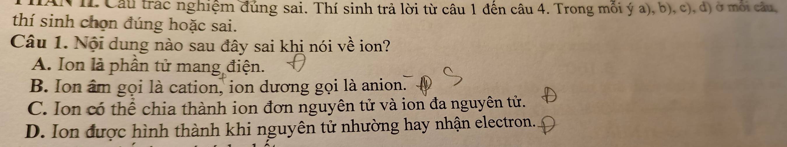 AN II Câu trác nghiệm đúng sai. Thí sinh trả lời từ câu 1 đến câu 4. Trong mỗi ý a), b), c), d) ở mỗi câu,
thí sinh chọn đúng hoặc sai.
Câu 1. Nội dung nào sau đây sai khi nói về ion?
A. Ion là phần tử mang điện.
B. Ion âm gọi là cation, ion dương gọi là anion.
C. Ion có thể chia thành ion đơn nguyên tử và ion đa nguyên tử.
D. Ion được hình thành khi nguyên tử nhường hay nhận electron.