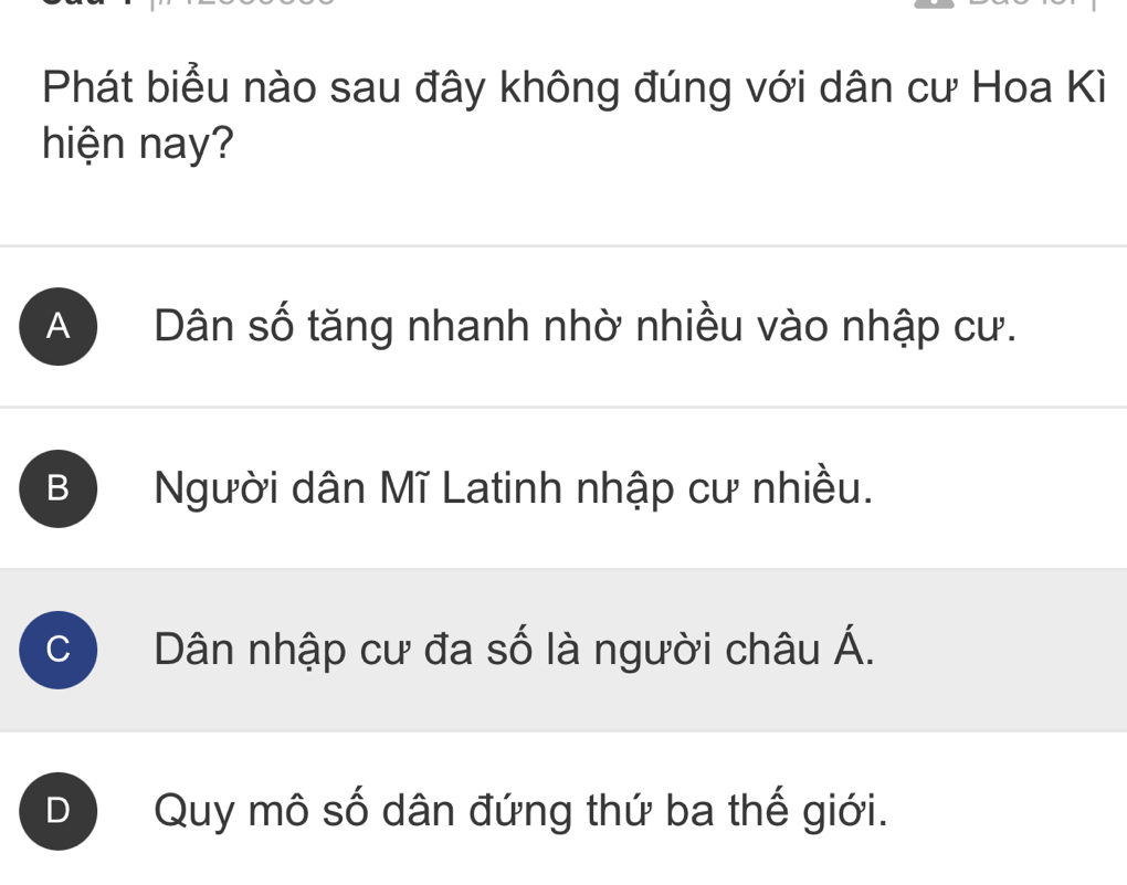 Phát biểu nào sau đây không đúng với dân cư Hoa Kì
hiện nay?
A Dân số tăng nhanh nhờ nhiều vào nhập cư.
B Người dân Mĩ Latinh nhập cư nhiều.
C Dân nhập cư đa số là người châu Á.
Quy mô số dân đứng thứ ba thế giới.