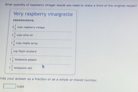 What quantity of raspberry vinegar would you need to make a third of the original recipe? 
Very raspberry vinaigrette 
INGREDIENTS:
2 1/2  cups raspberry vinegar
3 3/4  cups olive oil
1 5/8  cups maple syrup
 1/3  cup Dijon mustard
1 1/3  teaspoons pepper
1 2/3  teaspoons salt 
Write your answer as a fraction or as a whole or mixed number. 
cups