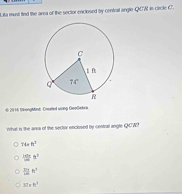 Lita must find the area of the sector enclosed by central angle QCR in circle C.
© 2016 StrongMind. Created using GeoGebra.
What is the area of the sector enclosed by central angle QCR?
74π ft^2
 143π /180 ft^2
 37π /180 ft^2
37π ft^2