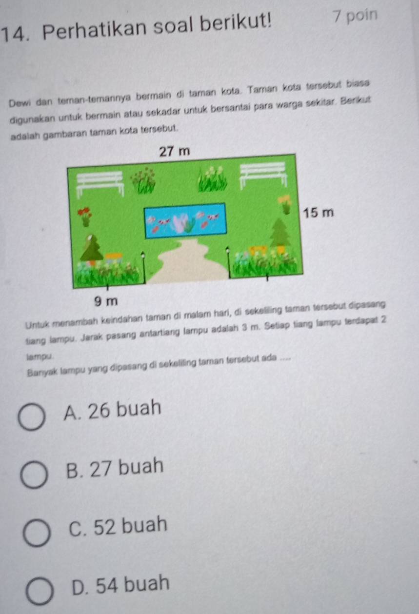 Perhatikan soal berikut! 7 poin
Dewi dan teman-temannya bermain di taman kota. Taman kota tersebut biasa
digunakan untuk bermain atau sekadar untuk bersantai para warga sekitar. Berikut
adalah gambaran taman kota tersebut.
9 m
Untuk menambah keindahan taman di malam harl, di sekeliling taman tersebut dipasang
tiang lampu. Jarak pasang antartiang lampu adalah 3 m. Setiap tiang lampu terdapat 2
lampu.
Banyak lampu yang dipasang di sekeliling taman tersebut ada ....
A. 26 buah
B. 27 buah
C. 52 buah
D. 54 buah