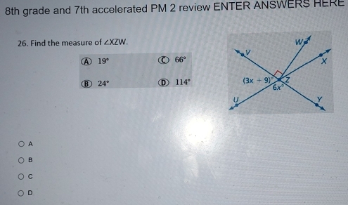 8th grade and 7th accelerated PM 2 review ENTER ANSWERS HERE
26. Find the measure of ∠ XZW.
19° 66°
B 24° D 114°
A
B
C
D