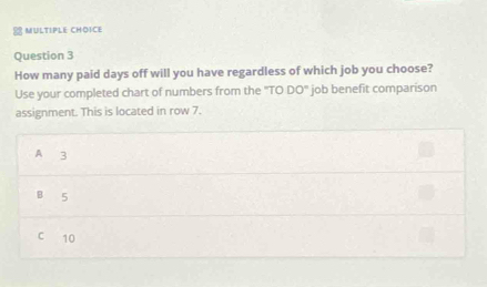 How many paid days off will you have regardless of which job you choose?
Use your completed chart of numbers from the ''TO DO' job benefit comparison
assignment. This is located in row 7.
A 3
B 5
C 10