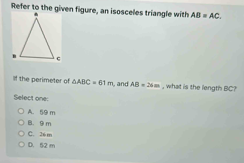 Refer to the given figure, an isosceles triangle with AB=AC. 
If the perimeter of △ ABC=61m , and AB=26m , what is the length BC?
Select one:
A. 59 m
B. 9 m
C. 26 m
D. 52 m