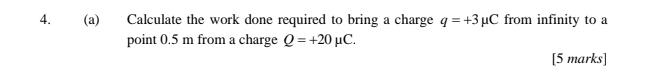 Calculate the work done required to bring a charge q=+3mu C from infinity to a 
point 0.5 m from a charge Q=+20mu C. 
[5 marks]