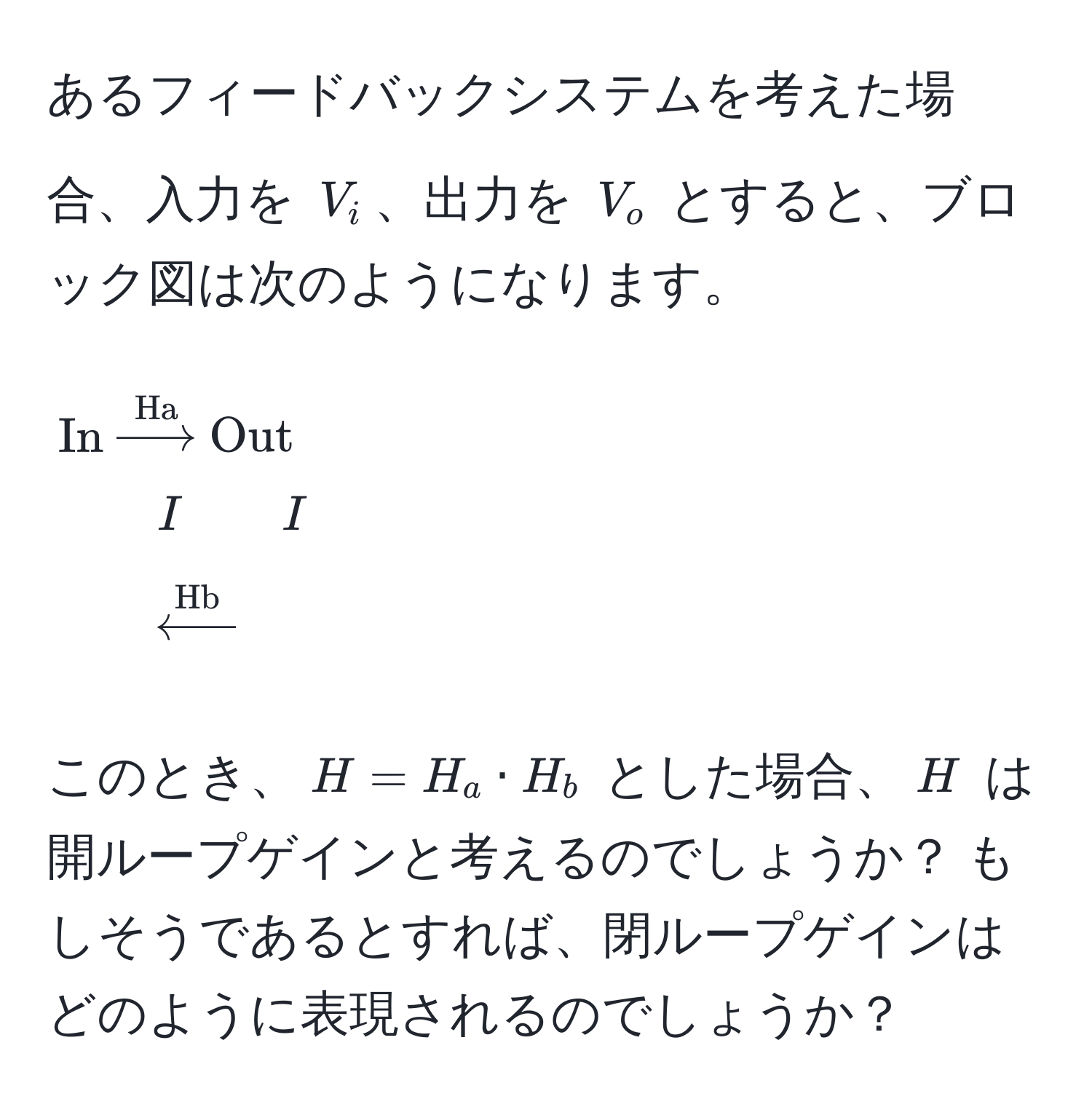 あるフィードバックシステムを考えた場合、入力を $V_i$、出力を $V_o$ とすると、ブロック図は次のようになります。  
$$
In xrightarrowHa Out 
quad quad I quad quad I 
quad quad xleftarrowHb 
$$
このとき、$H = H_a · H_b$ とした場合、$H$ は開ループゲインと考えるのでしょうか？ もしそうであるとすれば、閉ループゲインはどのように表現されるのでしょうか？