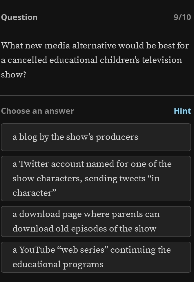 Question 9/10
What new media alternative would be best for
a cancelled educational childrens television
show?
Choose an answer Hint
a blog by the show’s producers
a Twitter account named for one of the
show characters, sending tweets “in
character”
a download page where parents can
download old episodes of the show
a YouTube “web series” continuing the
educational programs