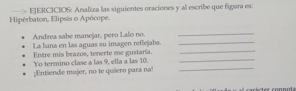 EJERCICIOS: Analiza las siguientes oraciones y al escribe que figura es: 
Hipérbaton, Elipsis o Apócope. 
Andrea sabe manejar, pero Lalo no. 
_ 
La luna en las aguas su imagen reflejaba._ 
_ 
Entre mis brazos, tenerte me gustaría. 
_ 
Yo termino clase a las 9, ella a las 10. 
¡Entiende mujer, no te quiero para na! 
_ 
al carácter connota