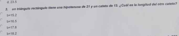 d. 23.5
3. un triángulo rectángulo tiene una hipotenusa de 21 y un cateto de 13. ¿Cuál es la longitud del otro cateto?
b=15.2
b=16.5
b=17.6
b=18.2