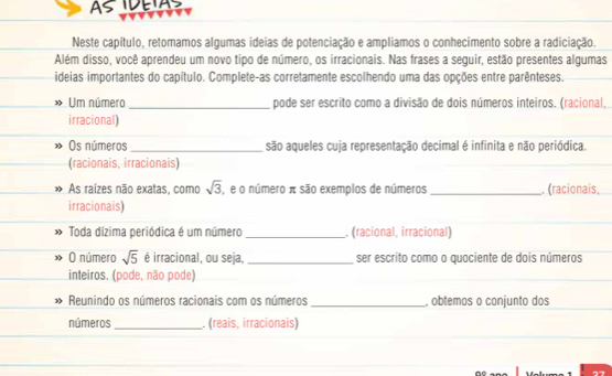 Neste capítulo, retomamos algumas ideias de potenciação e ampliamos o conhecimento sobre a radiciação. 
Além disso, você aprendeu um novo tipo de número, os irracionais. Nas frases a seguir, estão presentes algumas 
ideias importantes do capítulo. Complete-as corretamente escolhendo uma das opções entre parênteses. 
Um número _pode ser escrito como a divisão de dois números inteiros. (racional, 
irracional) 
Os números _são aqueles cuja representação decimal é infinita e não periódica. 
(racionais, irracionais) 
As raízes não exatas, como sqrt(3) , e o número π são exemplos de números _. (racionais, 
irracionais) 
Toda dízima periódica é um número _ (racional, irracional) 
O número sqrt(5) é irracional, ou seja, _ser escrito como o quaciente de dois números 
inteiros. (pode, não pode) 
Reunindo os números racionais com os números _, obtemos o conjunto dos 
números_ . (reais, irracionais)