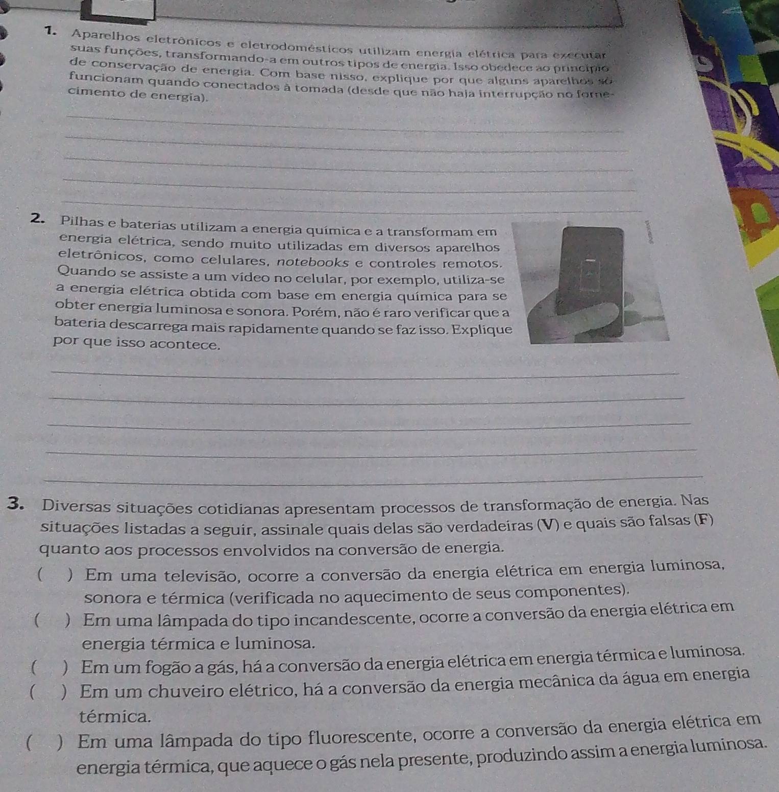 Aparelhos eletrônicos e eletrodomésticos utilizam energia elétrica para executar
suas funções, transformando-a em outros tipos de energia. Isso obedece ao princípio
de conservação de energia. Com base nisso, explique por que alguns aparelhos  so 
funcionam quando conectados à tomada (desde que não haja interrupção no fore-
cimento de energia).
_
_
_
_
_
2. Pilhas e baterias utilizam a energia química e a transformam em
energia elétrica, sendo muito utilizadas em diversos aparelhos
eletrônicos, como celulares, notebooks e controles remotos.
Quando se assiste a um vídeo no celular, por exemplo, utiliza-se
a energia elétrica obtida com base em energia química para se
obter energia luminosa e sonora. Porém, não é raro verificar que 
bateria descarrega mais rapidamente quando se faz isso. Expliqu
por que isso acontece.
_
_
_
_
_
3. Diversas situações cotidianas apresentam processos de transformação de energia. Nas
situações listadas a seguir, assinale quais delas são verdadeiras (V) e quais são falsas (F)
quanto aos processos envolvidos na conversão de energia.
(  ) Em uma televisão, ocorre a conversão da energia elétrica em energia luminosa,
sonora e térmica (verificada no aquecimento de seus componentes).
( ) Em uma lâmpada do tipo incandescente, ocorre a conversão da energia elétrica em
energia térmica e luminosa.
( ) Em um fogão a gás, há a conversão da energia elétrica em energia térmica e luminosa.
( ) Em um chuveiro elétrico, há a conversão da energia mecânica da água em energia
térmica.
 ) Em uma lâmpada do tipo fluorescente, ocorre a conversão da energia elétrica em
energia térmica, que aquece o gás nela presente, produzindo assim a energia luminosa.
