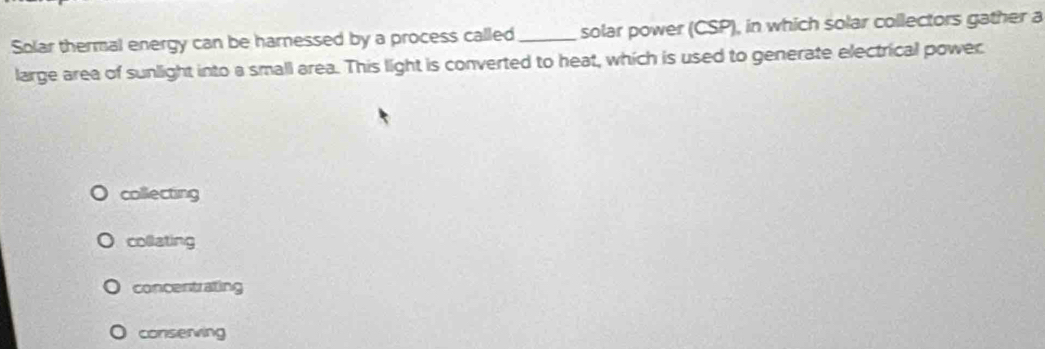 Solar thermal energy can be harnessed by a process called_ solar power (CSP), in which solar collectors gather a
large area of sunlight into a small area. This light is converted to heat, which is used to generate electrical power
collecting
collating
concentrating
conserving