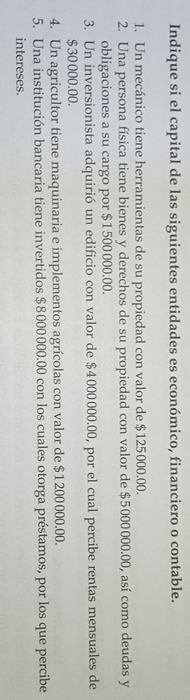 Indique si el capital de las siguientes entidades es económico, financiero o contable. 
1. Un mecánico tiene herramientas de su propiedad con valor de $125000.00. 
2. Una persona física tiene bienes y derechos de su propiedad con valor de $5000000.00, así como deudas y 
obligaciones a su cargo por $1 500000.00. 
3. Un inversionista adquirió un edificio con valor de $4000000.00, por el cual percibe rentas mensuales de
$ 30 000.00. 
4. Un agricultor tiene maquinaria e implementos agrícolas con valor de $1200000.00. 
5. Una institución bancaria tiene invertidos $8000000.00 con los cuales otorga préstamos, por los que percibe 
intereses.