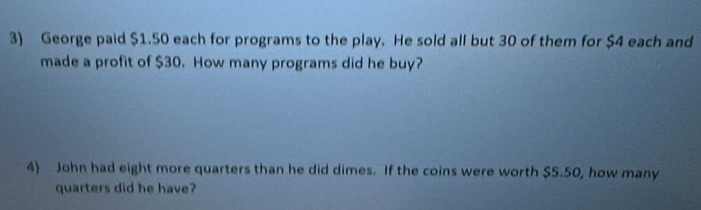 George paid $1.50 each for programs to the play. He sold all but 30 of them for $4 each and 
made a profit of $30. How many programs did he buy? 
4) John had eight more quarters than he did dimes. If the coins were worth $5.50, how many 
quarters did he have?