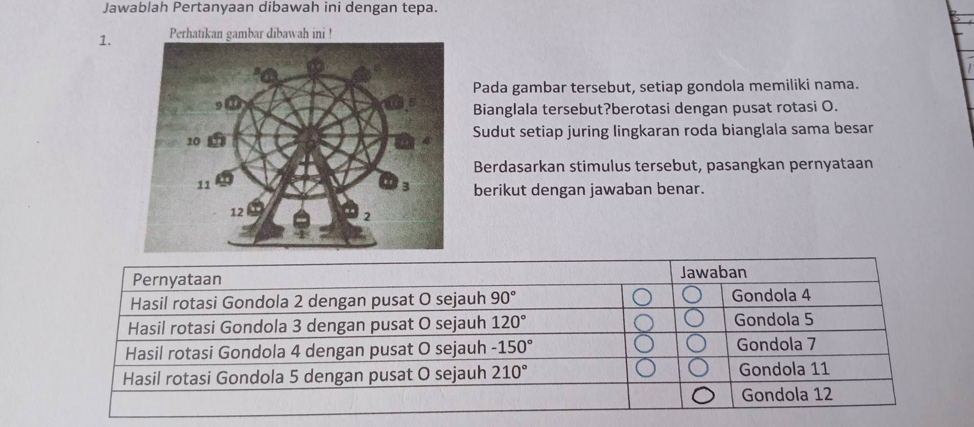 Jawablah Pertanyaan dibawah ini dengan tepa.
1.
ni !
Pada gambar tersebut, setiap gondola memiliki nama.
Bianglala tersebut?berotasi dengan pusat rotasi O.
Sudut setiap juring lingkaran roda bianglala sama besar
Berdasarkan stimulus tersebut, pasangkan pernyataan
berikut dengan jawaban benar.
Pernyataan Jawaban
Hasil rotasi Gondola 2 dengan pusat O sejauh 90° Gondola 4
Hasil rotasi Gondola 3 dengan pusat O sejauh 120°
Gondola 5
Hasil rotasi Gondola 4 dengan pusat O sejauh -150°
Gondola 7
Hasil rotasi Gondola 5 dengan pusat O sejauh 210° Gondola 11
Gondola 12