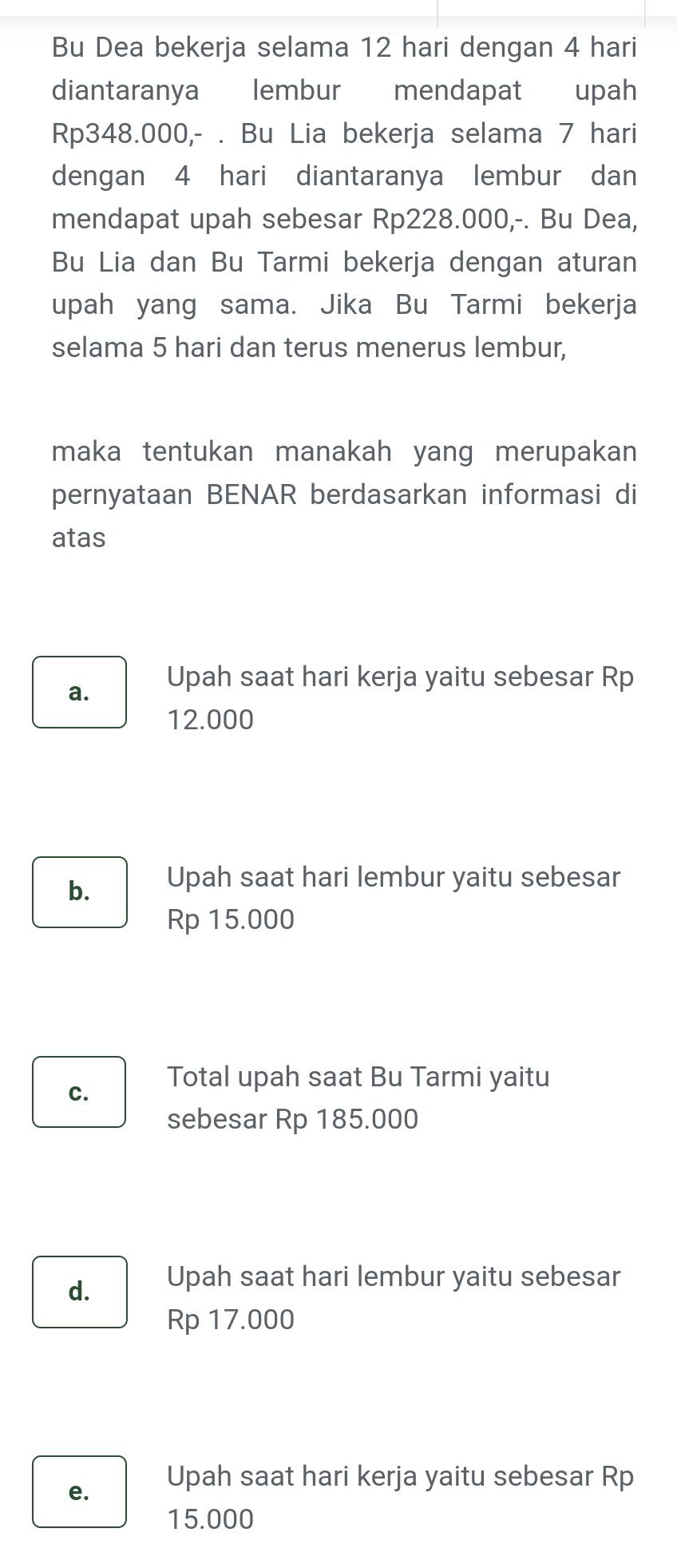 Bu Dea bekerja selama 12 hari dengan 4 hari
diantaranya lembur mendapat upah
Rp348.000,- . Bu Lia bekerja selama 7 hari
dengan 4 hari diantaranya lembur dan
mendapat upah sebesar Rp228.000,-. Bu Dea,
Bu Lia dan Bu Tarmi bekerja dengan aturan
upah yang sama. Jika Bu Tarmi bekerja
selama 5 hari dan terus menerus lembur,
maka tentukan manakah yang merupakan
pernyataan BENAR berdasarkan informasi di
atas
a. Upah saat hari kerja yaitu sebesar Rp
12.000
b. Upah saat hari lembur yaitu sebesar
Rp 15.000
c.
Total upah saat Bu Tarmi yaitu
sebesar Rp 185.000
d. Upah saat hari lembur yaitu sebesar
Rp 17.000
e.
Upah saat hari kerja yaitu sebesar Rp
15.000