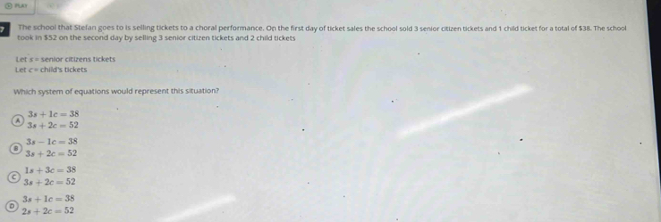 PA
The school that Stefan goes to is selling tickets to a choral performance. On the first day of ticket sales the school sold 3 senior citizen tickets and 1 child ticket for a total of $38. The school
took in $52 on the second day by selling 3 senior citizen tickets and 2 child tickets
Let s= senior citizens tickets
Let c= child's tickets
Which system of equations would represent this situation?
3s+1c=38
a 3s+2c=52
3s-1c=38
B
3s+2c=52
1s+3c=38
3s+2c=52
3s+1c=38
D
2s+2c=52