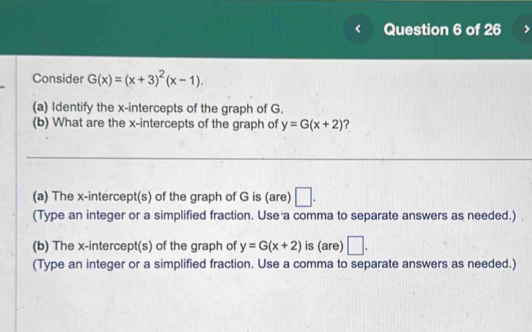 Consider G(x)=(x+3)^2(x-1). 
(a) Identify the x-intercepts of the graph of G. 
(b) What are the x-intercepts of the graph of y=G(x+2) ? 
(a) The x-intercept(s) of the graph of G is (are) □ . 
(Type an integer or a simplified fraction. Use a comma to separate answers as needed.) 
(b) The x-intercept(s) of the graph of y=G(x+2) is (are) □ . 
(Type an integer or a simplified fraction. Use a comma to separate answers as needed.)