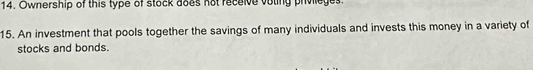 Ownership of this type of stock does not receive voting privileges. 
15. An investment that pools together the savings of many individuals and invests this money in a variety of 
stocks and bonds.